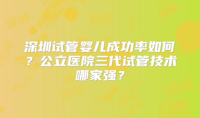 深圳试管婴儿成功率如何？公立医院三代试管技术哪家强？