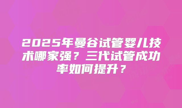 2025年曼谷试管婴儿技术哪家强?三代试管成功率如何提升?