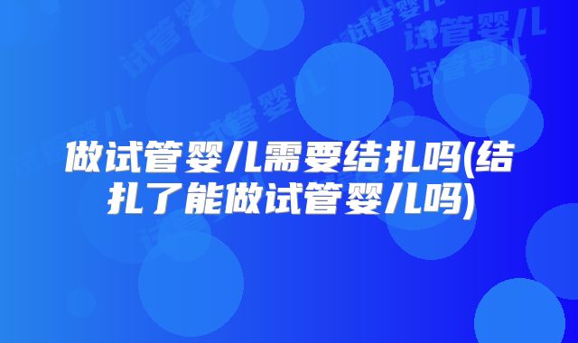 做试管婴儿需要结扎吗(结扎了能做试管婴儿吗)