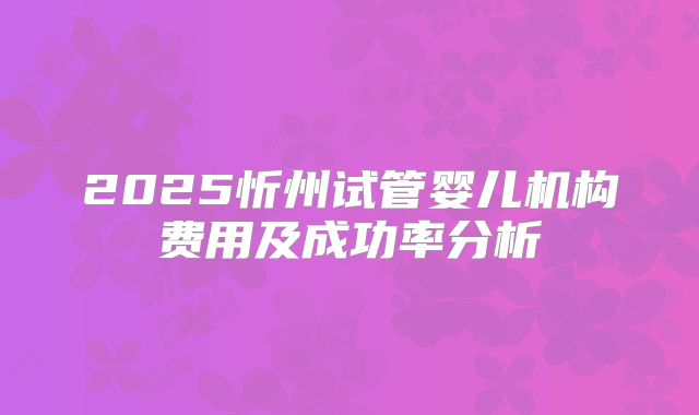 2025忻州试管婴儿机构费用及成功率分析