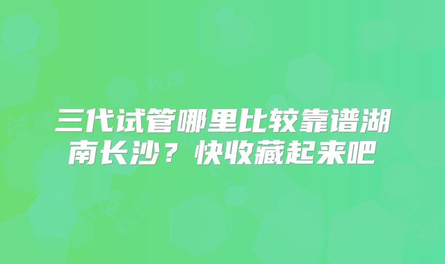 三代试管哪里比较靠谱湖南长沙?快收藏起来吧