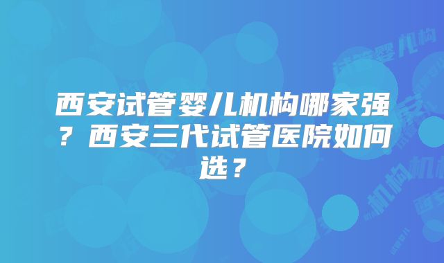西安试管婴儿机构哪家强?西安三代试管医院如何选?