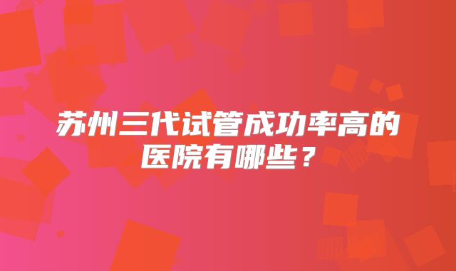 苏州三代试管成功率高的医院有哪些?