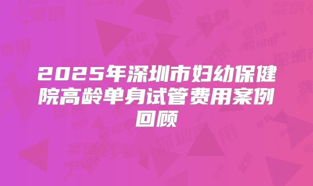 2025年深圳市妇幼保健院高龄单身试管费用案例回顾