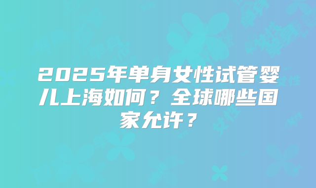 2025年单身女性试管婴儿上海如何?全球哪些国家允许?