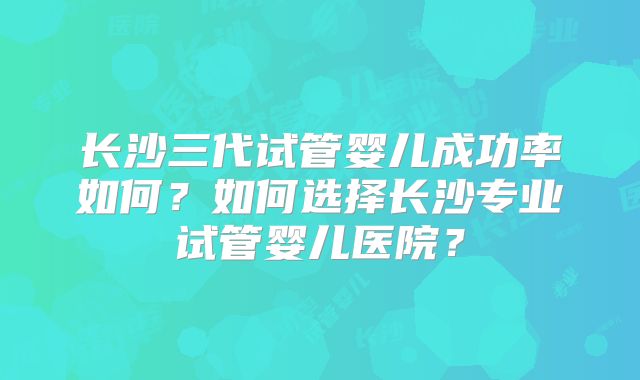 长沙三代试管婴儿成功率如何?如何选择长沙专业试管婴儿医院?