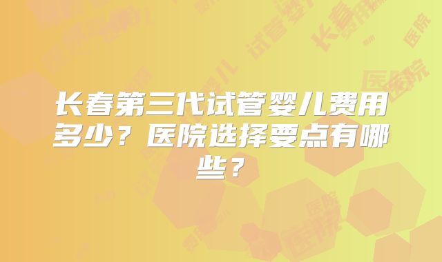 长春第三代试管婴儿费用多少?医院选择要点有哪些?