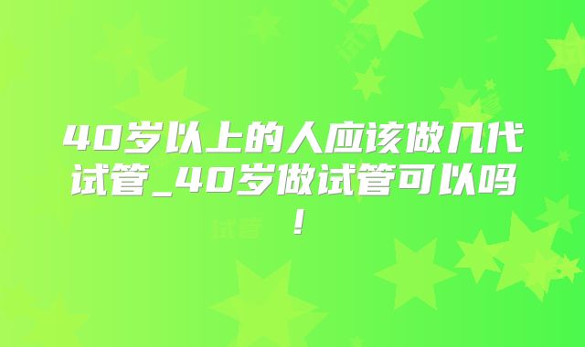 40岁以上的人应该做几代试管_40岁做试管可以吗！