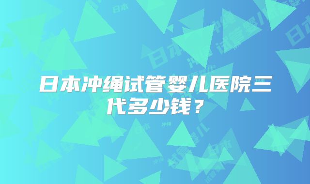 日本冲绳试管婴儿医院三代多少钱?