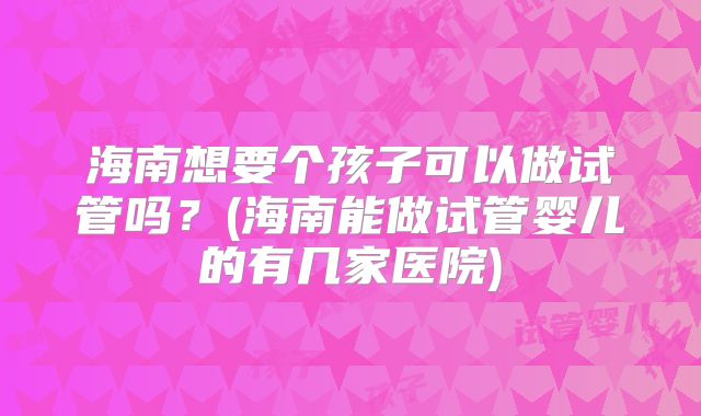 海南想要个孩子可以做试管吗？(海南能做试管婴儿的有几家医院)