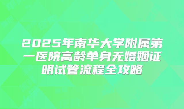 2025年南华大学附属第一医院高龄单身无婚姻证明试管流程全攻略