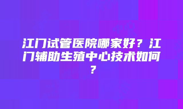 江门试管医院哪家好?江门辅助生殖中心技术如何?