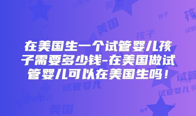 在美国生一个试管婴儿孩子需要多少钱-在美国做试管婴儿可以在美国生吗!