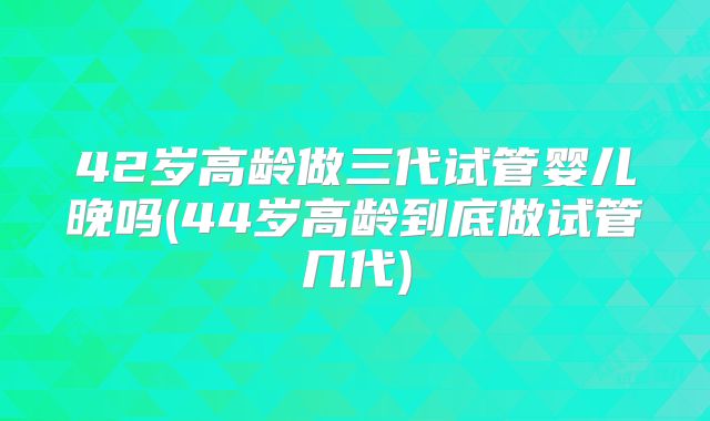 42岁高龄做三代试管婴儿晚吗(44岁高龄到底做试管几代)