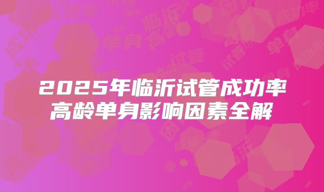 2025年临沂试管成功率高龄单身影响因素全解