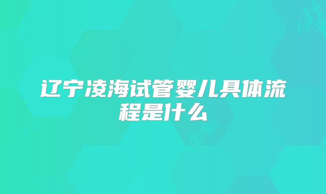 辽宁凌海试管婴儿具体流程是什么