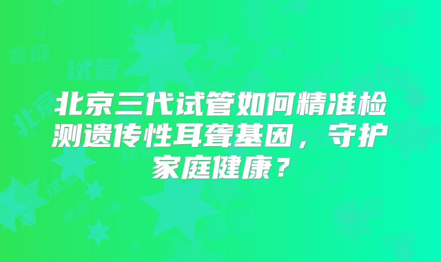 北京三代试管如何精准检测遗传性耳聋基因,守护家庭健康?