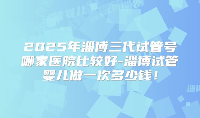 2025年淄博三代试管号哪家医院比较好-淄博试管婴儿做一次多少钱！