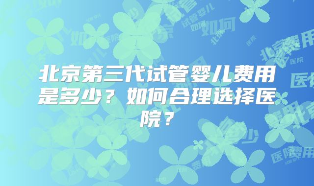 北京第三代试管婴儿费用是多少？如何合理选择医院？