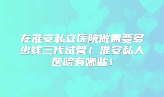 在淮安私立医院做需要多少钱三代试管!淮安私人医院有哪些!