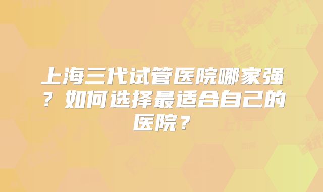 上海三代试管医院哪家强?如何选择最适合自己的医院?