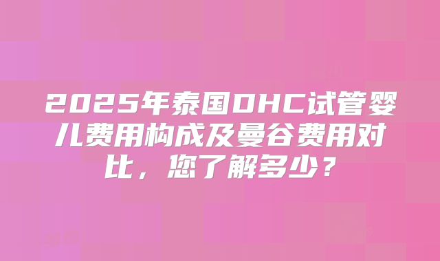 2025年泰国DHC试管婴儿费用构成及曼谷费用对比，您了解多少？