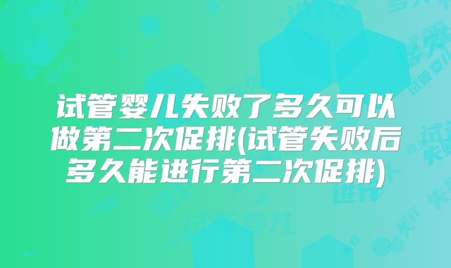 试管婴儿失败了多久可以做第二次促排(试管失败后多久能进行第二次促排)