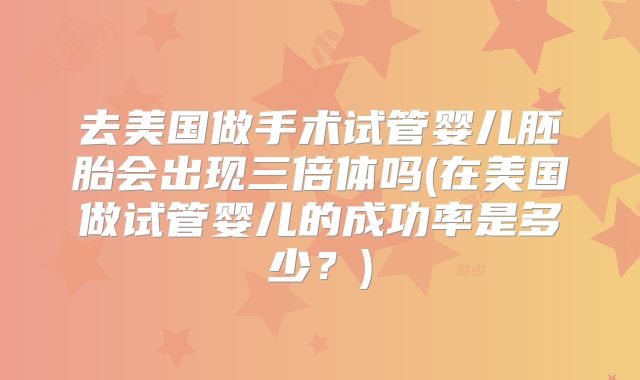 去美国做手术试管婴儿胚胎会出现三倍体吗(在美国做试管婴儿的成功率是多少?)