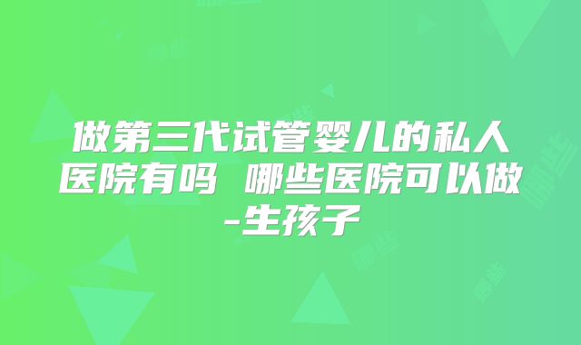 做第三代试管婴儿的私人医院有吗 哪些医院可以做-生孩子