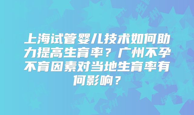 上海试管婴儿技术如何助力提高生育率？广州不孕不育因素对当地生育率有何影响？