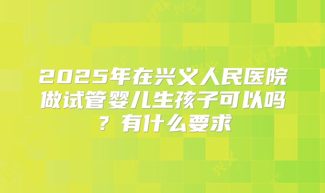 2025年在兴义人民医院做试管婴儿生孩子可以吗?有什么要求