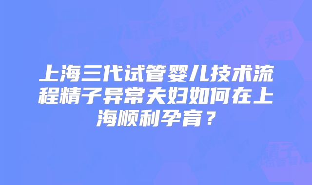 上海三代试管婴儿技术流程精子异常夫妇如何在上海顺利孕育？