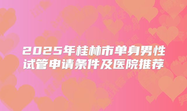 2025年桂林市单身男性试管申请条件及医院推荐