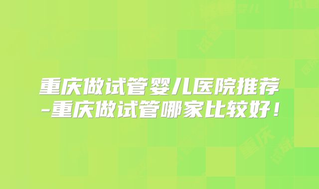重庆做试管婴儿医院推荐-重庆做试管哪家比较好！