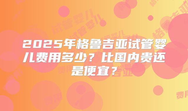2025年格鲁吉亚试管婴儿费用多少?比国内贵还是便宜?