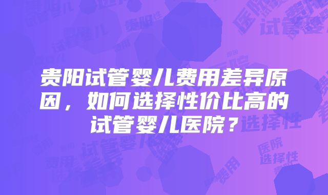 贵阳试管婴儿费用差异原因,如何选择性价比高的试管婴儿医院?