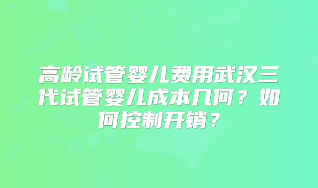 高龄试管婴儿费用武汉三代试管婴儿成本几何？如何控制开销？