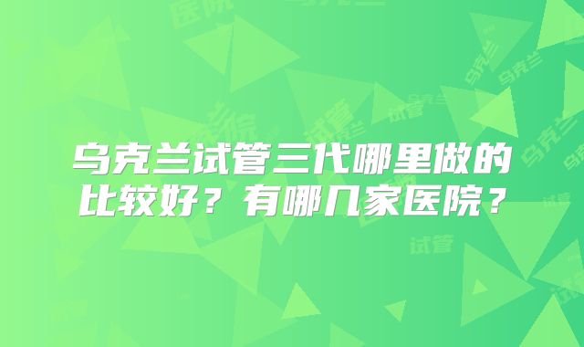 乌克兰试管三代哪里做的比较好？有哪几家医院？