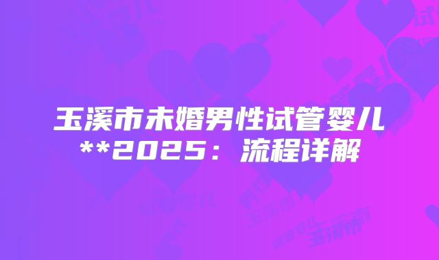 玉溪市未婚男性试管婴儿**2025:流程详解