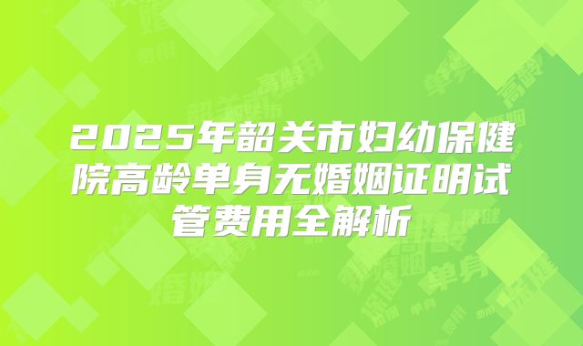 2025年韶关市妇幼保健院高龄单身无婚姻证明试管费用全解析