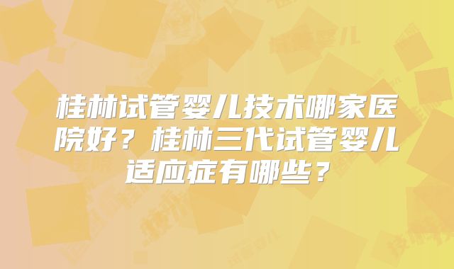 桂林试管婴儿技术哪家医院好？桂林三代试管婴儿适应症有哪些？
