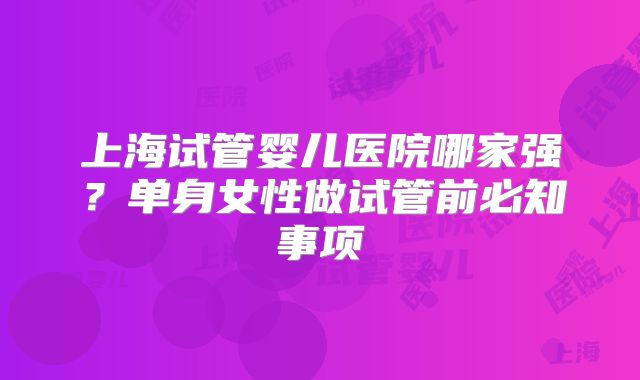上海试管婴儿医院哪家强？单身女性做试管前必知事项
