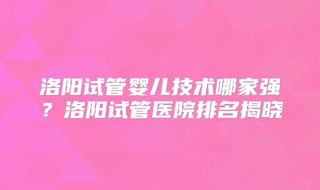 洛阳试管婴儿技术哪家强?洛阳试管医院排名揭晓