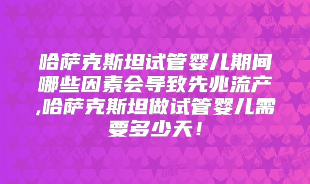 哈萨克斯坦试管婴儿期间哪些因素会导致先兆流产,哈萨克斯坦做试管婴儿需要多少天!
