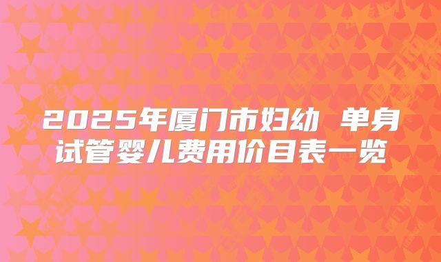 2025年厦门市妇幼 单身试管婴儿费用价目表一览