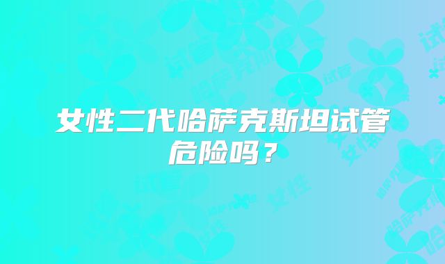 女性二代哈萨克斯坦试管危险吗？