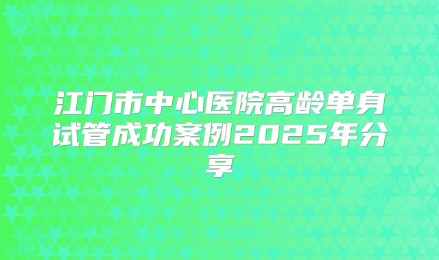 江门市中心医院高龄单身试管成功案例2025年分享