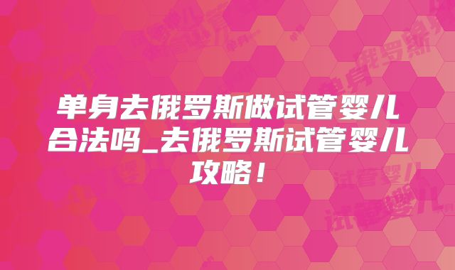 单身去俄罗斯做试管婴儿合法吗_去俄罗斯试管婴儿攻略！