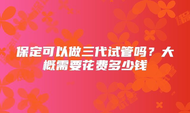 保定可以做三代试管吗?大概需要花费多少钱
