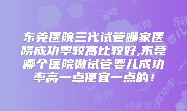 东莞医院三代试管哪家医院成功率较高比较好,东莞哪个医院做试管婴儿成功率高一点便宜一点的!